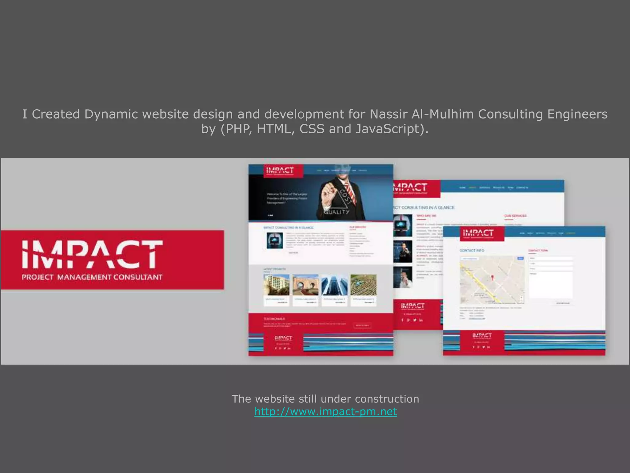 I Created Dynamic website design and development for Nassir Al-Mulhim Consulting Engineers
by (PHP, HTML, CSS and JavaScript).
The website still under construction
http://www.impact-pm.net
 