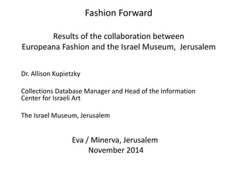 Fashion Forward 
Results of the collaboration between 
Europeana Fashion and the Israel Museum, Jerusalem 
Eva / Minerva, Jerusalem 
November 2014 
Dr. Allison Kupietzky 
Collections Database Manager and Head of the Information 
Center for Israeli Art 
The Israel Museum, Jerusalem 
 