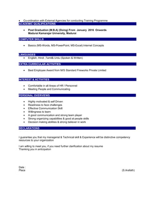 • Co-ordination with External Agencies for conducting Training Programme
ACADEMIC QUALIFICATIONS
• Post Graduation (M.B.A) (Doing) From January 2016 Onwards
Madurai Kamarajar University, Madurai
COMPUTER SKILLS
• Basics (MS-Words, MS-PowerPoint, MS-Excel) Internet Concepts
LANGUAGES
• English, Hindi ,Tamil& Urdu (Spoken & Written)
EXTRA CURRICULAR ACTIVITIES
• Best Employee Award from M/S Standard Fireworks Private Limited
INTEREST & ACTIVITIES
• Comfortable in all Areas of HR / Personnel
• Meeting People and Communicating
PERSONAL OVERVIEWS Over
• Highly motivated & self Driven
• Readiness to face challenges
• Effective Communication Skill
• Willingness to learn
• A good communication and strong team player
• Strong organizing capabilities & good at people skills
• Decision making abilities & strong believer in work
DECLARATIONS
HHHHH
I guarantee you that my managerial & Technical skill & Experience will be distinctive competency
resources to your organization
I am willing to meet you, if you need further clarification about my resume
Thanking you in anticipation
Date :
Place (S.Arafath)
 