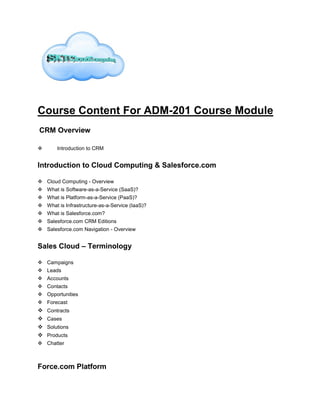 Course Content For ADM-201 Course Module
CRM Overview
 Introduction to CRM
Introduction to Cloud Computing & Salesforce.com
 Cloud Computing - Overview
 What is Software-as-a-Service (SaaS)?
 What is Platform-as-a-Service (PaaS)?
 What is Infrastructure-as-a-Service (IaaS)?
 What is Salesforce.com?
 Salesforce.com CRM Editions
 Salesforce.com Navigation - Overview
Sales Cloud – Terminology
 Campaigns
 Leads
 Accounts
 Contacts
 Opportunities
 Forecast
 Contracts
 Cases
 Solutions
 Products
 Chatter
Force.com Platform
 