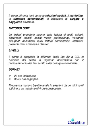 Il corso affronta temi come le relazioni sociali, il marketing,
le trattative commerciali, le situazioni di viaggio e
soggiorno all’estero.
METODOLOGIE
Le lezioni prendono spunto dalla lettura di testi, articoli,
documenti tecnici, social media professionali. Verranno
sviluppati documenti quali lettere commerciali, relazioni,
presentazioni aziendali e dossier.
LIVELLI
Il corso è erogabile in differenti livelli (da A2 a C2), in
funzione del livello in ingresso determinato con il
completamento del test scritto e del colloquio individuale.
DURATA
20 ore individuale
30/40 ore di gruppo
Frequenza mono o bisettimanale in sessioni da un minimo di
1,5 fino a un massimo di 4 ore consecutive.
 