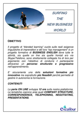 SURFING
THE
NEW BUSINESS
WORLD
OBIETTIVO
Il progetto di “blended learning” cucito sulle reali esigenze
linguistiche di imprenditori e del loro “top management” è un
progetto formativo di BUSINESS ENGLISH dove tutte le
attività, sia quelle on line sia quelle frontali e/o via
Skype/Telefono, sono strettamente collegate fra di loro per
argomento con l’obiettivo di condurre il partecipante
attraverso un percorso strutturato e progressivo
nell’apprendimento.
E’ sicuramente una delle soluzioni formative più
innovative ma soprattutto più flessibili perché permette di
gestire in autonomia la formazione.
CONTENUTI
La parte ON LINE sviluppa 12 ore sulla nostra piattaforma.
Le tematiche coprono aree quali COMPANY STRUCTURE,
CORRESPONDENCE, TELEPHONING, NEGOTIATING,
PRESENTATIONS.
 