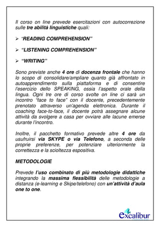 Il corso on line prevede esercitazioni con autocorrezione
sulle tre abilità linguistiche quali:
“READING COMPREHENSION”
“LISTENING COMPREHENSION”
“WRITING”
Sono previste anche 4 ore di docenza frontale che hanno
lo scopo di consolidare/ampliare quanto già affrontato in
autoapprendimento sulla piattaforma e di consentire
l’esercizio dello SPEAKING, ossia l’aspetto orale della
lingua. Ogni tre ore di corso svolte on line ci sarà un
incontro “face to face” con il docente, precedentemente
prenotato attraverso un’agenda elettronica. Durante il
coaching face-to-face, il docente potrà assegnare alcune
attività da svolgere a casa per ovviare alle lacune emerse
durante l’incontro.
Inoltre, il pacchetto formativo prevede altre 4 ore da
usufruirsi via SKYPE o via Telefono, a seconda delle
proprie preferenze, per potenziare ulteriormente la
correttezza e la scioltezza espositiva.
METODOLOGIE
Prevede l’uso combinato di più metodologie didattiche
integrando la massima flessibilità delle metodologie a
distanza (e-learning e Skipe/telefono) con un’attività d’aula
one to one.
 