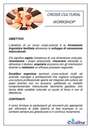 CROSS CULTURAL
WORKSHOP
OBIETTIVO
L’obiettivo di un corso cross-cultural è la formazione
linguistica facilitata attraverso lo sviluppo di conoscenze
interculturali.
Ciò significa capire l’esistenza di una dimensione culturale,
riconoscere i propri preconcetti, rimuovere stereotipi e,
attraverso il diverso, acquisire sicurezza con gli interlocutori
stranieri e realizzare un efficace processo negoziale.
Excalibur organizza seminari cross-cultural rivolti ad
aziende, manager e professionisti che vogliano sviluppare
una cultura professionale aperta ed integrata alle culture dei
paesi stranieri con cui lavorano, adottando un modello
comportamentale interculturale facilmente gestibile, che
faccia della variabile culturale un punto di forza e non di
debolezza.
CONTENUTI
Il corso fornisce ai partecipanti gli strumenti più appropriati
per affrontare le sfide odierne di fare business in un
contesto sempre più globalizzato e in continuo mutamento.
 