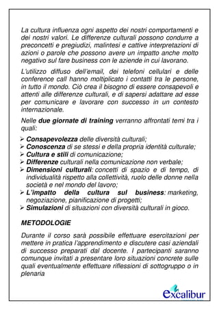 La cultura influenza ogni aspetto dei nostri comportamenti e
dei nostri valori. Le differenze culturali possono condurre a
preconcetti e pregiudizi, malintesi e cattive interpretazioni di
azioni o parole che possono avere un impatto anche molto
negativo sul fare business con le aziende in cui lavorano.
L’utilizzo diffuso dell’email, dei telefoni cellulari e delle
conference call hanno moltiplicato i contatti tra le persone,
in tutto il mondo. Ciò crea il bisogno di essere consapevoli e
attenti alle differenze culturali, e di sapersi adattare ad esse
per comunicare e lavorare con successo in un contesto
internazionale.
Nelle due giornate di training verranno affrontati temi tra i
quali:
Consapevolezza delle diversità culturali;
Conoscenza di se stessi e della propria identità culturale;
Cultura e stili di comunicazione;
Differenze culturali nella comunicazione non verbale;
Dimensioni culturali: concetti di spazio e di tempo, di
individualità rispetto alla collettività, ruolo delle donne nella
società e nel mondo del lavoro;
L’impatto della cultura sul business: marketing,
negoziazione, pianificazione di progetti;
Simulazioni di situazioni con diversità culturali in gioco.
METODOLOGIE
Durante il corso sarà possibile effettuare esercitazioni per
mettere in pratica l’apprendimento e discutere casi aziendali
di successo preparati dal docente. I partecipanti saranno
comunque invitati a presentare loro situazioni concrete sulle
quali eventualmente effettuare riflessioni di sottogruppo o in
plenaria
 