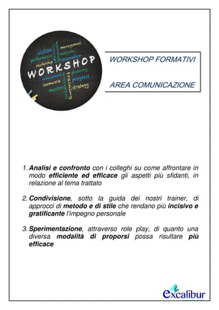 WORKSHOP FORMATIVI
AREA COMUNICAZIONE
1. Analisi e confronto con i colleghi su come affrontare in
modo efficiente ed efficace gli aspetti più sfidanti, in
relazione al tema trattato
2. Condivisione, sotto la guida dei nostri trainer, di
approcci di metodo e di stile che rendano più incisivo e
gratificante l’impegno personale
3. Sperimentazione, attraverso role play, di quanto una
diversa modalità di proporsi possa risultare più
efficace
 