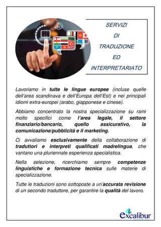 SERVIZI
DI
TRADUZIONE
ED
INTERPRETARIATO
Lavoriamo in tutte le lingue europee (incluse quelle
dell’area scandinava e dell’Europa dell’Est) e nei principali
idiomi extra-europei (arabo, giapponese e cinese).
Abbiamo concentrato la nostra specializzazione su rami
molto specifici come l’area legale, il settore
finanziario/bancario, quello assicurativo, la
comunicazione/pubblicità e il marketing.
Ci avvaliamo esclusivamente della collaborazione di
traduttori e interpreti qualificati madrelingua, che
vantano una pluriennale esperienza specialistica.
Nella selezione, ricerchiamo sempre competenze
linguistiche e formazione tecnica sulle materie di
specializzazione.
Tutte le traduzioni sono sottoposte a un’accurata revisione
di un secondo traduttore, per garantire la qualità del lavoro.
 