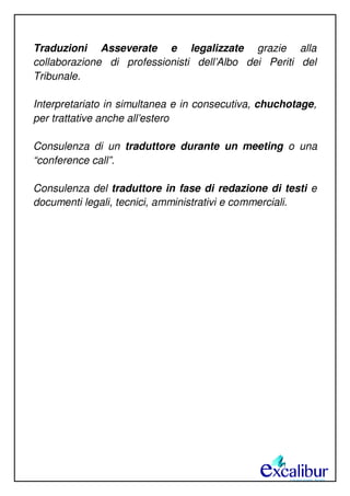 Traduzioni Asseverate e legalizzate grazie alla
collaborazione di professionisti dell’Albo dei Periti del
Tribunale.
Interpretariato in simultanea e in consecutiva, chuchotage,
per trattative anche all’estero
Consulenza di un traduttore durante un meeting o una
“conference call”.
Consulenza del traduttore in fase di redazione di testi e
documenti legali, tecnici, amministrativi e commerciali.
 