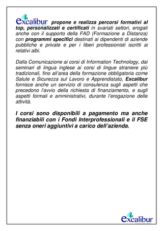 propone e realizza percorsi formativi al
top, personalizzati e certificati in svariati settori, erogati
anche con il supporto della FAD (Formazione a Distanza)
con programmi specifici destinati ai dipendenti di aziende
pubbliche e private e per i liberi professionisti iscritti ai
relativi albi.
Dalla Comunicazione ai corsi di Information Technology, dai
seminari di lingua inglese ai corsi di lingue straniere più
tradizionali, fino all’area della formazione obbligatoria come
Salute e Sicurezza sul Lavoro e Apprendistato, Excalibur
fornisce anche un servizio di consulenza sugli aspetti che
precedono l’avvio della richiesta di finanziamento, e sugli
aspetti formali e amministrativi, durante l’erogazione delle
attività.
I corsi sono disponibili a pagamento ma anche
finanziabili con i Fondi Interprofessionali e il FSE
senza oneri aggiuntivi a carico dell’azienda.
 