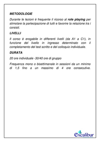METODOLOGIE
Durante le lezioni è frequente il ricorso al role playing per
stimolare la partecipazione di tutti e favorire la relazione tra i
corsisti.
LIVELLI
Il corso è erogabile in differenti livelli (da A1 a C1), in
funzione del livello in ingresso determinato con il
completamento del test scritto e del colloquio individuale.
DURATA
20 ore individuale -30/40 ore di gruppo
Frequenza mono o bisettimanale in sessioni da un minimo
di 1,5 fino a un massimo di 4 ore consecutive.
 