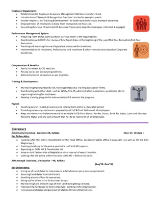 Employee Engagement:
 Establishmentof Employee Grievance Management Mechanismon fasttrack.
 Introduction of ‘Rewards & Recognition Practices’atsites for exemplary work.
 Greater emphasis on ‘Training&Development’ to foster team behaviours and team dynamics.
 Empowerment of employees to keep them motivated and focussed.
 Cascadingof various HR policies/ HRBusiness Processesto keep the employees informed & engaged.
Performance Management System:
 PreparingTeam KRAs/ Score Cards for Various teams in the organization.
 Coordination with HOD's for review of Key ResultAreas in the beginningof the year/Mid-Year Evaluation/End-Year
Evaluation.
 Trackingand ensuringclosureof appraisal processwithin timelines.
 Implementation of increment, Performance Link Incentives & other remuneration based on Corporate
Guidelines.
Compensation & Benefits:
 Yearly increment & CTC revision.
 PLI pay-out as per corporateguidelines.
 Administration of allowances as per eligibility.
Training & Development:
 Maintainingtrainingrecords like,TrainingFeedback & TrainingEvaluation Forms.
 Coordinatingwith other dept, such as Safety, fire, IR, administration,operations ,academies etc for
organizingtrainingfor employees.
 Develop trainingprogramfor outsourced staff & monitor the progress.
Payroll:
 Handlingpayroll related grievances and solvingthem within a stipulated period.
 Providingnecessary assistancein preparation of Full & Final Settlement of employees.
 Keep and maintain all relevantrecord for example Full & Final Status,Pan No. Status, Bank A/c Status, Loan and advance
Recovery Status and any such amount that has to be recovered of all employees.
EXPERIENCE
Amrit Cement Limited- Executive HR, Kolkata (Nov ’14 -till date )
Key Deliverables:
Looking after the entire recruitmnent of the Head Office, Corporate Sakles Office ( Guwahati ) as well as for the Site (
Meghalaya ) .
Creating database for the entire pan India staff and MIS reports.
Reporting to DGM HR & Teamleader HR
Have to visit Factory site at Meghalaya at an interval of every 3 months.
Looking after the entire administration at the HO – Kolkata location.
Ashtavinayak Solutions, Sr Executive - HR, Kolkata
(Aug’12- Nov’15)
Key Deliverables:
Liningup of candidates for interview on a daily basisasper process requirement.
SourcingCandidates from Job Portals
Handlinga team of four Hr executives.
Going out for clientvisits for businesstieups.
Maintaininghard and softcopy of ever candidategetting selected.
Maintaininghard copy for every employee workingin the organization.
Liningup candidates and goingout of station for recruitment drives.
 