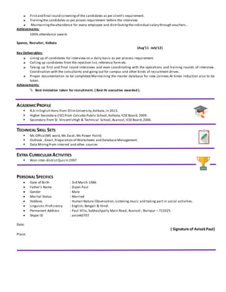 Firstand final round screeningof the candidates as per client’s requirement.
Trainingthe candidates as per proves requirement before the interview.
Maintainingtheattandence for every employee and distributingtheindividual salary through vouchers .
Achievements:
100% attendance award.
Spanco, Recruiter, Kolkata
(Aug’11 -July’12)
Key Deliverables:
Lining up of candidates for interview on a daily basis as per process requirement.
Calling up candidates from the rejection list, reference form etc.
Taking up first and final round interviews and even coordinating with the operations and training rounds of interview.
Coordination with the consultants and going out for campus and other kinds of recruitment drives.
Proper documentation to be completed.Maintaining the master database for new joiniees.At times induction also to be
taken.
Achievements:
 Best inniciative taken for recruitment. ( Best Hr executive awarded ).
ACADEMICPROFILE
 B.A in English Hons from EllimUniversity,Kolkata,in 2013.
 Higher Secondary (ISC) from Calcutta Public School,Kolkata, ICSEBoard, 2009.
 Secondary from St. Vincent’sHigh & Technical School,Asansol,ICSEBoard,2006.
-
TECHNICAL SKILL SETS
 Ms Office(MS word, Ms Excel, Ms Power Point)
 Outlook , Email,Preparation of Worksheets and DatabaseManagement.
 Data Miningfrom internet and other sources
EXTRA CURRICULAR ACTIVITIES
 Won inter-districtQuizin 1997
PERSONAL SPECIFICS
 Date of Birth : 3rd March 1986
 Father’s Name : Dipen Paul
 Gender : Male
 Marital Status : Married
 Hobbies : Human Nature Observation, Listening music and taking part in social activities.
 Linguistic Proficiency : English, Bengali & Hindi.
 Permanent Address : Paul Villa, Subhashpally Main Road, Asansol , Burnpur – 713325
 Skype ID : avisek0707
Date:
( Signature of AvisekPaul)
Place:
 