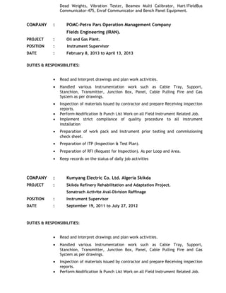 Dead Weights, Vibration Tester, Beamex Multi Calibrator, Hart/FieldBus
Communicator-475, Enraf Communicator and Bench Panel Equipment.
COMPANY : POMC-Petro Pars Operation Management Company
Fields Engineering (IRAN).
PROJECT : Oil and Gas Plant.
POSITION : Instrument Supervisor
DATE : February 8, 2013 to April 13, 2013
DUTIES & RESPONSIBILITIES:
• Read and Interpret drawings and plan work activities.
• Handled various Instrumentation work such as Cable Tray, Support,
Stanchion, Transmitter, Junction Box, Panel, Cable Pulling Fire and Gas
System as per drawings.
• Inspection of materials issued by contractor and prepare Receiving inspection
reports.
• Perform Modification & Punch List Work on all Field Instrument Related Job.
• Implement strict compliance of quality procedure to all instrument
installation
• Preparation of work pack and Instrument prior testing and commissioning
check sheet.
• Preparation of ITP (Inspection & Test Plan).
• Preparation of RFI (Request for Inspection). As per Loop and Area.
• Keep records on the status of daily job activities
COMPANY : Kumyang Electric Co. Ltd. Algeria Skikda
PROJECT : Skikda Refinery Rehabilitation and Adaptation Project.
Sonatrach Activite Aval-Division Raffinage
POSITION : Instrument Supervisor
DATE : September 19, 2011 to July 27, 2012
DUTIES & RESPONSIBILITIES:
• Read and Interpret drawings and plan work activities.
• Handled various Instrumentation work such as Cable Tray, Support,
Stanchion, Transmitter, Junction Box, Panel, Cable Pulling Fire and Gas
System as per drawings.
• Inspection of materials issued by contractor and prepare Receiving inspection
reports.
• Perform Modification & Punch List Work on all Field Instrument Related Job.
 