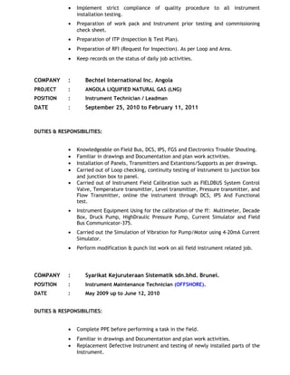 • Implement strict compliance of quality procedure to all instrument
installation testing.
• Preparation of work pack and Instrument prior testing and commissioning
check sheet.
• Preparation of ITP (Inspection & Test Plan).
• Preparation of RFI (Request for Inspection). As per Loop and Area.
• Keep records on the status of daily job activities.
COMPANY : Bechtel International Inc. Angola
PROJECT : ANGOLA LIQUIFIED NATURAL GAS (LNG)
POSITION : Instrument Technician / Leadman
DATE : September 25, 2010 to February 11, 2011
DUTIES & RESPONSIBILITIES:
• Knowledgeable on Field Bus, DCS, IPS, FGS and Electronics Trouble Shouting.
• Familiar in drawings and Documentation and plan work activities.
• Installation of Panels, Transmitters and Extantions/Supports as per drawings.
• Carried out of Loop checking, continuity testing of Instrument to junction box
and junction box to panel.
• Carried out of Instrument Field Calibration such as FIELDBUS System Control
Valve, Temperature transmitter, Level transmitter, Pressure transmitter, and
Flow Transmitter, online the instrument through DCS, IPS And Functional
test.
• Instrument Equipment Using for the calibration of the ff: Multimeter, Decade
Box, Druck Pump, HighDraulic Pressure Pump, Current Simulator and Field
Bus Communicator-375.
• Carried out the Simulation of Vibration for Pump/Motor using 4-20mA Current
Simulator.
• Perform modification & punch list work on all field instrument related job.
COMPANY : Syarikat Kejuruteraan Sistematik sdn.bhd. Brunei.
POSITION : Instrument Maintenance Technician (OFFSHORE).
DATE : May 2009 up to June 12, 2010
DUTIES & RESPONSIBILITIES:
• Complete PPE before performing a task in the field.
• Familiar in drawings and Documentation and plan work activities.
• Replacement Defective Instrument and testing of newly installed parts of the
Instrument.
 