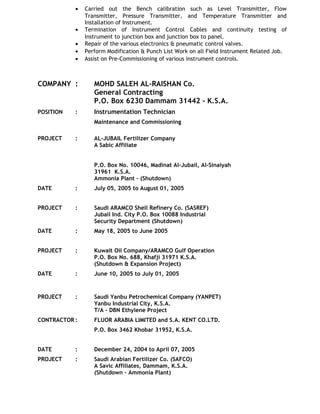 • Carried out the Bench calibration such as Level Transmitter, Flow
Transmitter, Pressure Transmitter, and Temperature Transmitter and
Installation of Instrument.
• Termination of Instrument Control Cables and continuity testing of
Instrument to junction box and junction box to panel.
• Repair of the various electronics & pneumatic control valves.
• Perform Modification & Punch List Work on all Field Instrument Related Job.
• Assist on Pre-Commissioning of various instrument controls.
COMPANY : MOHD SALEH AL-RAISHAN Co.
General Contracting
P.O. Box 6230 Dammam 31442 – K.S.A.
POSITION : Instrumentation Technician
Maintenance and Commissioning
PROJECT : AL-JUBAIL Fertilizer Company
A Sabic Affiliate
P.O. Box No. 10046, Madinat Al-Jubail, Al-Sinaiyah
31961 K.S.A.
Ammonia Plant – (Shutdown)
DATE : July 05, 2005 to August 01, 2005
PROJECT : Saudi ARAMCO Shell Refinery Co. (SASREF)
Jubail Ind. City P.O. Box 10088 Industrial
Security Department (Shutdown)
DATE : May 18, 2005 to June 2005
PROJECT : Kuwait Oil Company/ARAMCO Gulf Operation
P.O. Box No. 688, Khafji 31971 K.S.A.
(Shutdown & Expansion Project)
DATE : June 10, 2005 to July 01, 2005
PROJECT : Saudi Yanbu Petrochemical Company (YANPET)
Yanbu Industrial City, K.S.A.
T/A – DBN Ethylene Project
CONTRACTOR : FLUOR ARABIA LIMITED and S.A. KENT CO.LTD.
P.O. Box 3462 Khobar 31952, K.S.A.
DATE : December 24, 2004 to April 07, 2005
PROJECT : Saudi Arabian Fertilizer Co. (SAFCO)
A Savic Affiliates, Dammam, K.S.A.
(Shutdown – Ammonia Plant)
 