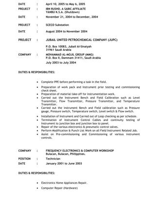 DATE : April 10, 2005 to May 6, 2005
PROJECT : IBN RUSHD. A SABIC AFFILIATE
YANBU K.S.A. (Shutdown)
DATE : November 21, 2004 to December, 2004
PROJECT : SCECO Substation
DATE : August 2004 to November 2004
PROJECT : JUBAIL UNITED PETROCHEMICAL COMPANY (JUPC)
P.O. Box 10083, Jubail Al-Sinaiyah
31961 Saudi Arabia
COMPANY : MOHAMMAD AL-MOJIL GROUP (MMG)
P.O. Box II, Dammam 31411, Saudi Arabia
July 2003 to July 2004
DUTIES & RESPONSIBILITIES:
• Complete PPE before performing a task in the field.
• Preparation of work pack and Instrument prior testing and commissioning
check sheet.
• Preparation of material take-off for instrumentation work.
• Carried out the Instrument Bench and Field Calibration such as Level
Transmitter, Flow Transmitter, Pressure Transmitter, and Temperature
Transmitter.
• Carried out the instrument Bench and Field calibration such as Pressure
gauge, Pressure switch, Temperature switch, Level switch & Flow switch.
• Installation of Instrument and Carried out of Loop checking as per schedule.
• Termination of Instrument Control Cables and continuity testing of
Instrument to junction box and junction box to panel.
• Repair of the various electronics & pneumatic control valves.
• Perform Modification & Punch List Work on all Field Instrument Related Job.
• Assist on Pre-commissioning and Commissioning of various instrument
controls.
COMPANY : FREQUENCY ELECTRONICS & COMPUTER WORKSHOP
Bulacan, Bulacan, Philippines.
POSITION : Technician
DATE : January 2001 to June 2003
DUTIES & RESPONSIBILITIES:
• Electronics Home Appliances Repair.
• Computer Repair (Hardware)
 