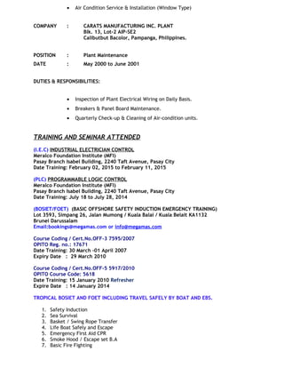 • Air Condition Service & Installation (Window Type)
COMPANY : CARATS MANUFACTURING INC. PLANT
Blk. 13, Lot-2 AIP-SE2
Calibutbut Bacolor, Pampanga, Philippines.
POSITION : Plant Maintenance
DATE : May 2000 to June 2001
DUTIES & RESPONSIBILITIES:
• Inspection of Plant Electrical Wiring on Daily Basis.
• Breakers & Panel Board Maintenance.
• Quarterly Check-up & Cleaning of Air-condition units.
TRAINING AND SEMINAR ATTENDED
(I.E.C) INDUSTRIAL ELECTRICIAN CONTROL
Meralco Foundation Institute (MFI)
Pasay Branch Isabel Building, 2240 Taft Avenue, Pasay City
Date Training: February 02, 2015 to February 11, 2015
(PLC) PROGRAMMABLE LOGIC CONTROL
Meralco Foundation Institute (MFI)
Pasay Branch Isabel Building, 2240 Taft Avenue, Pasay City
Date Training: July 18 to July 28, 2014
(BOSIET/FOET) (BASIC OFFSHORE SAFETY INDUCTION EMERGENCY TRAINING)
Lot 3593, Simpang 26, Jalan Mumong / Kuala Balai / Kuala Belait KA1132
Brunei Darussalam
Email:bookings@megamas.com or info@megamas.com
Course Coding / Cert.No.OFF-3 7595/2007
OPITO Reg. no.: 17671
Date Training: 30 March –01 April 2007
Expiry Date : 29 March 2010
Course Coding / Cert.No.OFF-5 5917/2010
OPITO Course Code: 5618
Date Training: 15 January 2010 Refresher
Expire Date : 14 January 2014
TROPICAL BOSIET AND FOET INCLUDING TRAVEL SAFELY BY BOAT AND EBS.
1. Safety Induction
2. Sea Survival
3. Basket / Swing Rope Transfer
4. Life Boat Safely and Escape
5. Emergency First Aid CPR
6. Smoke Hood / Escape set B.A
7. Basic Fire Fighting
 