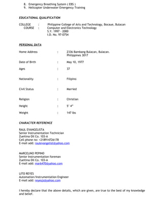 8. Emergency Breathing System ( EBS )
9. Helicopter Underwater Emergency Training
EDUCATIONAL QUALIFICATION
COLLEGE : Philippine College of Arts and Technology, Bocaue, Bulacan
COURSE : Computer and Electronics Technology
S.Y. 1997 – 2000
I.D. No. 97-0754
PERSONAL DATA
Home Address : 2336 Bambang Bulacan, Bulacan.
Philippines 3017
Date of Birth : May 10, 1977
Ages : 37
Nationality : Filipino
Civil Status : Married
Religion : Christian
Height : 5’ 4”
Weight : 147 lbs
CHARACTER REFERENCE
RAUL EVANGELISTA
Senior Instrumentation Technician
Zueitina Oil Co. 103-A
Cell phone no: +218914726178
E-mail add: raulevangelist@yahoo.com
MARCELINO PEPINO
Senior Instrumentation foreman
Zueitina Oil Co. 103-A
E-mail add: mar6470@yahoo.com
LITO REYES
Automation/Instrumentation Engineer
E-mail add: reyesjs@yahoo.com
I hereby declare that the above details, which are given, are true to the best of my knowledge
and belief.
 