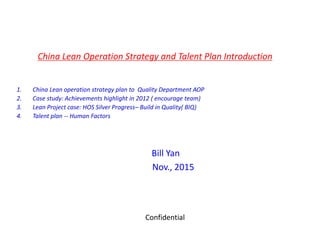 China Lean Operation Strategy and Talent Plan Introduction
1. China Lean operation strategy plan to Quality Department AOP
2. Case study: Achievements highlight in 2012 ( encourage team)
3. Lean Project case: HOS Silver Progress– Build in Quality( BIQ)
4. Talent plan -- Human Factors
Bill Yan
Nov., 2015
Confidential
 
