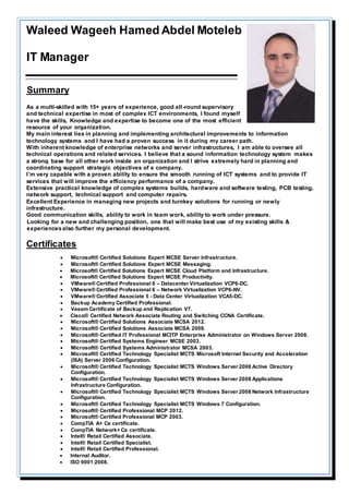 Waleed Wageeh Hamed Abdel Moteleb
IT Manager
rySumma
As a multi-skilled with 15+ years of experience, good all-round supervisory
and technical expertise in most of complex ICT environments, I found myself
have the skills, Knowledge and expertise to become one of the most efficient
resource of your organization.
My main interest lies in planning and implementing architectural improvements to information
technology systems and I have had a proven success in it during my career path.
With inherent knowledge of enterprise networks and server infrastructures, I am able to oversee all
technical operations and related services. I believe that a sound information technology system makes
a strong base for all other work inside an organization and I strive extremely hard in planning and
coordinating support strategic objectives of a company.
I’m very capable with a proven ability to ensure the smooth running of ICT systems and to provide IT
services that will improve the efficiency performance of a company.
Extensive practical knowledge of complex systems builds, hardware and software testing, PCB testing,
network support, technical support and computer repairs.
Excellent Experience in managing new projects and turnkey solutions for running or newly
infrastructure.
Good communication skills, ability to work in team work, ability to work under pressure.
Looking for a new and challenging position, one that will make best use of my existing skills &
experiencesalso further my personal development.
Certificates
 Microsoft® Certified Solutions Expert MCSE Server Infrastructure.
 Microsoft® Certified Solutions Expert MCSE Messaging.
 Microsoft® Certified Solutions Expert MCSE Cloud Platform and Infrastructure.
 Microsoft® Certified Solutions Expert MCSE Productivity.
 VMware® Certified Professional 6 – Datacenter Virtualization VCP6-DC.
 VMware® Certified Professional 6 – Network Virtualization VCP6-NV.
 VMware® Certified Associate 5 - Data Center Virtualization VCA5-DC.
 Backup Academy Certified Professional.
 Veeam Certificate of Backup and Replication V7.
 Cisco® Certified Network Associate Routing and Switching CCNA Certificate.
 Microsoft® Certified Solutions Associate MCSA 2012.
 Microsoft® Certified Solutions Associate MCSA 2008.
 Microsoft® Certified IT Professional MCITP Enterprise Administrator on Windows Server 2008.
 Microsoft® Certified Systems Engineer MCSE 2003.
 Microsoft® Certified Systems Administrator MCSA 2003.
 Microsoft® Certified Technology Specialist MCTS Microsoft Internet Security and Acceleration
(ISA) Server 2006 Configuration.
 Microsoft® Certified Technology Specialist MCTS Windows Server 2008 Active Directory
Configuration.
 Microsoft® Certified Technology Specialist MCTS Windows Server 2008 Applications
Infrastructure Configuration.
 Microsoft® Certified Technology Specialist MCTS Windows Server 2008 Network Infrastructure
Configuration.
 Microsoft® Certified Technology Specialist MCTS Windows 7 Configuration.
 Microsoft® Certified Professional MCP 2012.
 Microsoft® Certified Professional MCP 2003.
 CompTIA A+ Ce certificate.
 CompTIA Network+ Ce certificate.
 Intel® Retail Certified Associate.
 Intel® Retail Certified Specialist.
 Intel® Retail Certified Professional.
 Internal Auditor.
 ISO 9001:2008.
 