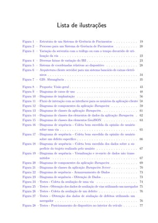 Lista de ilustrações
Figura 1 – Estrutura de um Sistema de Gerência de Pavimentos . . . . . . . . . . 19
Figura 2 – Processo para um Sistema de Gerência de Pavimentos . . . . . . . . . 20
Figura 3 – Variação da serventia com o tráfego ou com o tempo decorrido de uti-
lização da via . . . . . . . . . . . . . . . . . . . . . . . . . . . . . . . . 23
Figura 4 – Diversas faixas de variação do IRI . . . . . . . . . . . . . . . . . . . . . 23
Figura 5 – Sistema de coordenadas relativas ao dispositivo . . . . . . . . . . . . . 28
Figura 6 – Arquitetura cliente servidor para um sistema bancário de caixas eletrô-
nicos . . . . . . . . . . . . . . . . . . . . . . . . . . . . . . . . . . . . . 34
Figura 7 – GIS: Abrangência . . . . . . . . . . . . . . . . . . . . . . . . . . . . . . 35
Figura 8 – Proposta: Visão geral . . . . . . . . . . . . . . . . . . . . . . . . . . . . 43
Figura 9 – Diagrama de casos de uso . . . . . . . . . . . . . . . . . . . . . . . . . 48
Figura 10 –Diagrama de implantação . . . . . . . . . . . . . . . . . . . . . . . . . 56
Figura 11 –Fluxo de interação com as interfaces para os usuários da aplicação cliente 58
Figura 12 –Diagrama de componentes da aplicação Buraqueira . . . . . . . . . . . 59
Figura 13 –Diagrama de classes da aplicação Buraqueira . . . . . . . . . . . . . . . 61
Figura 14 –Diagrama de classes dos elementos de dados da aplicação Buraqueira . 62
Figura 15 –Diagrama de classes dos elementos GeoJSON . . . . . . . . . . . . . . 63
Figura 16 –Diagrama de sequência - Coleta bem sucedida da opinião do usuário
sobre uma via . . . . . . . . . . . . . . . . . . . . . . . . . . . . . . . . 65
Figura 17 –Diagrama de sequência - Coleta bem sucedida da opinião do usuário
sobre um defeito específico . . . . . . . . . . . . . . . . . . . . . . . . . 66
Figura 18 –Diagrama de sequência - Coleta bem sucedida dos dados sobre a su-
perfície do trajeto realizado pelo usuário . . . . . . . . . . . . . . . . . 67
Figura 19 –Diagrama de sequência - Visualização e re-envio de dados não trans-
mitidos . . . . . . . . . . . . . . . . . . . . . . . . . . . . . . . . . . . 67
Figura 20 –Diagrama de componentes da aplicação Buraqueira . . . . . . . . . . . 69
Figura 21 –Diagrama de classes da aplicação Buraqueira Server . . . . . . . . . . . 70
Figura 22 –Diagrama de sequência - Armazenamento de Dados . . . . . . . . . . . 73
Figura 23 –Diagrama de sequência - Obtenção de Dados . . . . . . . . . . . . . . . 73
Figura 24 –Testes - Coleta da avaliação de uma via . . . . . . . . . . . . . . . . . 74
Figura 25 –Testes - Obtenção dos dados de avaliação de vias utilizando um navegador 75
Figura 26 –Testes - Coleta da avaliação de um defeito . . . . . . . . . . . . . . . . 76
Figura 27 –Testes - Obtenção dos dados de avaliação de defeitos utilizando um
navegador . . . . . . . . . . . . . . . . . . . . . . . . . . . . . . . . . . 76
Figura 28 –Testes - Posicionamento do dispositivo no interior do veículo . . . . . . 77
 