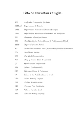 Lista de abreviaturas e siglas
API Application Programming Interfaces
DETRAN Departamento de Trânsito
DNER Departamento Nacional de Estradas e Rodagem
DNIT Departamento Nacional de Infraestrutura em Transportes
GIS Geographic Information Systems
GPS Global Positioning System (Sistema de Posicionamento Global)
HTTP HyperText Transfer Protocol
IRI International Roughness Index (Índice de Irregularidade Internacional)
JVM Java Virtual Machine
NFC Near Field Communications
PoC Proof of Concept (Prova de Conceito)
QI Quoeficiente de Irregularidade
SDK Software Development Kit
SGP Sistema de Gestão de Pavimentos
SP Estado de São Paulo localizado no Brasil
UML Unified Modeling Language
URL Uniform Resource Locator
UTC Universal Time Coordinated
VSA Valor de Serventia Atual
XML eXtensible Markup Language
 