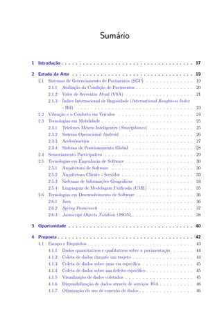 Sumário
1 Introdução . . . . . . . . . . . . . . . . . . . . . . . . . . . . . . . . . . . . . 17
2 Estado da Arte . . . . . . . . . . . . . . . . . . . . . . . . . . . . . . . . . . 19
2.1 Sistemas de Gerenciamento de Pavimentos (SGP) . . . . . . . . . . . . . . 19
2.1.1 Avaliação da Condição de Pavimentos . . . . . . . . . . . . . . . . . 20
2.1.2 Valor de Serventia Atual (VSA) . . . . . . . . . . . . . . . . . . . . 21
2.1.3 Índice Internacional de Rugosidade (International Roughness Index
- IRI) . . . . . . . . . . . . . . . . . . . . . . . . . . . . . . . . . . 23
2.2 Vibração e o Conforto em Veículos . . . . . . . . . . . . . . . . . . . . . . 24
2.3 Tecnologias em Mobilidade . . . . . . . . . . . . . . . . . . . . . . . . . . . 25
2.3.1 Telefones Móveis Inteligentes (Smartphones) . . . . . . . . . . . . . 25
2.3.2 Sistema Operacional Android . . . . . . . . . . . . . . . . . . . . . 26
2.3.3 Acelerômetros . . . . . . . . . . . . . . . . . . . . . . . . . . . . . . 27
2.3.4 Sistema de Posicionamento Global . . . . . . . . . . . . . . . . . . 28
2.4 Sensoriamento Participativo . . . . . . . . . . . . . . . . . . . . . . . . . . 29
2.5 Tecnologias em Engenharia de Software . . . . . . . . . . . . . . . . . . . . 30
2.5.1 Arquitetura de Software . . . . . . . . . . . . . . . . . . . . . . . . 30
2.5.2 Arquitetura Cliente - Servidor . . . . . . . . . . . . . . . . . . . . . 33
2.5.3 Sistemas de Informações Geográficas . . . . . . . . . . . . . . . . . 34
2.5.4 Linguagem de Modelagem Unificada (UML) . . . . . . . . . . . . . 35
2.6 Tecnologias em Desenvolvimento de Software . . . . . . . . . . . . . . . . . 36
2.6.1 Java . . . . . . . . . . . . . . . . . . . . . . . . . . . . . . . . . . . 36
2.6.2 Spring Framework . . . . . . . . . . . . . . . . . . . . . . . . . . . 37
2.6.3 Javascript Objects Notation (JSON) . . . . . . . . . . . . . . . . . . 38
3 Oportunidade . . . . . . . . . . . . . . . . . . . . . . . . . . . . . . . . . . . 40
4 Proposta . . . . . . . . . . . . . . . . . . . . . . . . . . . . . . . . . . . . . . 42
4.1 Escopo e Requisitos . . . . . . . . . . . . . . . . . . . . . . . . . . . . . . . 43
4.1.1 Dados quantitativos e qualitativos sobre a pavimentação . . . . . . 44
4.1.2 Coleta de dados durante um trajeto . . . . . . . . . . . . . . . . . . 44
4.1.3 Coleta de dados sobre uma via específica . . . . . . . . . . . . . . . 45
4.1.4 Coleta de dados sobre um defeito específico . . . . . . . . . . . . . . 45
4.1.5 Visualização de dados coletados . . . . . . . . . . . . . . . . . . . . 45
4.1.6 Disponibilização de dados através de serviços Web . . . . . . . . . . 46
4.1.7 Otimização do uso de conexão de dados . . . . . . . . . . . . . . . . 46
 