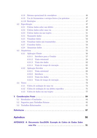 4.1.8 Sistema operacional do smartphone . . . . . . . . . . . . . . . . . . 46
4.1.9 Uso de ferramentas e serviços livres e/ou gratuitos . . . . . . . . . . 47
4.1.10 Restrições . . . . . . . . . . . . . . . . . . . . . . . . . . . . . . . . 47
4.2 Especificação . . . . . . . . . . . . . . . . . . . . . . . . . . . . . . . . . . 47
4.2.1 Coletar dados sobre um defeito . . . . . . . . . . . . . . . . . . . . 49
4.2.2 Coletar dados sobre uma via . . . . . . . . . . . . . . . . . . . . . . 50
4.2.3 Coletar dados em um trajeto . . . . . . . . . . . . . . . . . . . . . . 51
4.2.4 Transmitir dados . . . . . . . . . . . . . . . . . . . . . . . . . . . . 52
4.2.5 Visualizar dados . . . . . . . . . . . . . . . . . . . . . . . . . . . . 52
4.2.6 Visualizar dados não transmitidos . . . . . . . . . . . . . . . . . . . 53
4.2.7 Consultar dados . . . . . . . . . . . . . . . . . . . . . . . . . . . . . 54
4.2.8 Armazenar dados . . . . . . . . . . . . . . . . . . . . . . . . . . . . 55
4.3 Arquitetura . . . . . . . . . . . . . . . . . . . . . . . . . . . . . . . . . . . 55
4.3.1 Aplicação Cliente . . . . . . . . . . . . . . . . . . . . . . . . . . . . 56
4.3.1.1 Interfaces para o Usuário . . . . . . . . . . . . . . . . . . 57
4.3.1.2 Visão estrutural . . . . . . . . . . . . . . . . . . . . . . . 58
4.3.1.3 Visão dos dados . . . . . . . . . . . . . . . . . . . . . . . 62
4.3.1.4 Visão de tempo de execução . . . . . . . . . . . . . . . . . 65
4.3.2 Aplicação Servidor . . . . . . . . . . . . . . . . . . . . . . . . . . . 68
4.3.2.1 Visão estrutural . . . . . . . . . . . . . . . . . . . . . . . 68
4.3.2.2 Interfaces . . . . . . . . . . . . . . . . . . . . . . . . . . . 71
4.3.2.3 Visão dos dados . . . . . . . . . . . . . . . . . . . . . . . 71
4.3.2.4 Visão de tempo de execução . . . . . . . . . . . . . . . . . 72
4.4 Testes . . . . . . . . . . . . . . . . . . . . . . . . . . . . . . . . . . . . . . 73
4.4.1 Coleta de avaliação de uma via . . . . . . . . . . . . . . . . . . . . 74
4.4.2 Coleta de avaliação de um defeito específico . . . . . . . . . . . . . 75
4.4.3 Coleta de dados em um trajeto . . . . . . . . . . . . . . . . . . . . 77
5 Considerações Finais . . . . . . . . . . . . . . . . . . . . . . . . . . . . . . . 84
5.1 Resultados e Conclusões . . . . . . . . . . . . . . . . . . . . . . . . . . . . 84
5.2 Sugestões para Trabalhos Futuros . . . . . . . . . . . . . . . . . . . . . . . 85
5.3 Trabalhos Relacionados . . . . . . . . . . . . . . . . . . . . . . . . . . . . . 85
Referências . . . . . . . . . . . . . . . . . . . . . . . . . . . . . . . . . . . . . . 87
Apêndices 90
APÊNDICE A Documento GeoJSON: Exemplo de Coleta de Dados Sobre
uma Via . . . . . . . . . . . . . . . . . . . . . . . . . . . . . . 91
 
