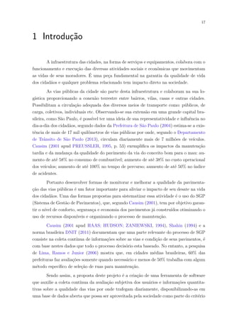 17
1 Introdução
A infraestrutura das cidades, na forma de serviços e equipamentos, colabora com o
funcionamento e execução das diversas atividades sociais e econômicas que movimentam
as vidas de seus moradores. É uma peça fundamental na garantia da qualidade de vida
dos cidadãos e qualquer problema relacionado tem impacto direto na sociedade.
As vias públicas da cidade são parte desta infraestrutura e colaboram na sua lo-
gística proporcionando a conexão terrestre entre bairros, vilas, casas e outras cidades.
Possibilitam a circulação adequada dos diversos meios de transporte como: públicos, de
carga, coletivos, individuais etc. Observando-se sua extensão em uma grande capital bra-
sileira, como São Paulo, é possível ter uma ideia de sua representatividade e influência no
dia-a-dia dos cidadãos, segundo dados da Prefeitura de São Paulo (2004) estima-se a exis-
tência de mais de 17 mil quilômetros de vias públicas por onde, segundo o Departamento
de Trânsito de São Paulo (2013), circulam diariamente mais de 7 milhões de veículos.
Causim (2001 apud PREUSSLER, 1995, p. 53) exemplifica os impactos da manutenção
tardia e da mudança da qualidade do pavimento da via do conceito bom para o mau: au-
mento de até 58% no consumo de combustível; aumento de até 38% no custo operacional
dos veículos; aumento de até 100% no tempo de percurso; aumento de até 50% no índice
de acidentes.
Portanto desenvolver formas de monitorar e melhorar a qualidade da pavimenta-
ção das vias públicas é um fator importante para aliviar o impacto de seu desate na vida
dos cidadãos. Uma das formas propostas para sistematizar essa atividade é o uso do SGP
(Sistema de Gestão de Pavimentos), que, segundo Causim (2001), tem por objetivo garan-
tir o nível de conforto, segurança e economia dos pavimentos já construídos otimizando o
uso de recursos disponíveis e organizando o processo de manutenção.
Causim (2001 apud HAAS; HUDSON; ZANIEWSKI, 1994), Shahin (1994) e a
norma brasileira DNIT (2011) documentam que uma parte relevante do processo de SGP
consiste na coleta contínua de informações sobre as vias e condição de seus pavimentos, é
com base nestes dados que todo o processo decisório esta baseado. No entanto, a pesquisa
de Lima, Ramos e Junior (2006) mostra que, em cidades médias brasileiras, 60% das
prefeituras faz avaliações somente quando necessário e menos de 50% trabalha com algum
método específico de seleção de ruas para manutenção.
Sendo assim, a proposta deste projeto é a criação de uma ferramenta de software
que auxilie a coleta contínua da avaliação subjetiva dos usuários e informações quantita-
tivas sobre a qualidade das vias por onde trafegam diariamente, disponibilizando-as em
uma base de dados aberta que possa ser aproveitada pela sociedade como parte do critério
 