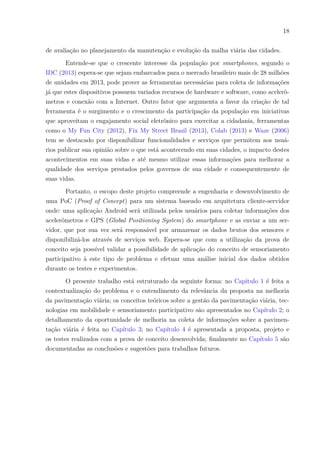 18
de avaliação no planejamento da manutenção e evolução da malha viária das cidades.
Entende-se que o crescente interesse da população por smartphones, segundo o
IDC (2013) espera-se que sejam embarcados para o mercado brasileiro mais de 28 milhões
de unidades em 2013, pode prover as ferramentas necessárias para coleta de informações
já que estes dispositivos possuem variados recursos de hardware e software, como acelerô-
metros e conexão com a Internet. Outro fator que argumenta a favor da criação de tal
ferramenta é o surgimento e o crescimento da participação da população em iniciativas
que aproveitam o engajamento social eletrônico para exercitar a cidadania, ferramentas
como o My Fun City (2012), Fix My Street Brasil (2013), Colab (2013) e Waze (2006)
tem se destacado por disponibilizar funcionalidades e serviços que permitem aos usuá-
rios publicar sua opinião sobre o que está acontecendo em suas cidades, o impacto destes
acontecimentos em suas vidas e até mesmo utilizar essas informações para melhorar a
qualidade dos serviços prestados pelos governos de sua cidade e consequentemente de
suas vidas.
Portanto, o escopo deste projeto compreende a engenharia e desenvolvimento de
uma PoC (Proof of Concept) para um sistema baseado em arquitetura cliente-servidor
onde: uma aplicação Android será utilizada pelos usuários para coletar informações dos
acelerômetros e GPS (Global Positioning System) do smartphone e as enviar a um ser-
vidor, que por sua vez será responsável por armazenar os dados brutos dos sensores e
disponibilizá-los através de serviços web. Espera-se que com a utilização da prova de
conceito seja possível validar a possibilidade de aplicação do conceito de sensoriamento
participativo à este tipo de problema e efetuar uma análise inicial dos dados obtidos
durante os testes e experimentos.
O presente trabalho está estruturado da seguinte forma: no Capítulo 1 é feita a
contextualização do problema e o entendimento da relevância da proposta na melhoria
da pavimentação viária; os conceitos teóricos sobre a gestão da pavimentação viária, tec-
nologias em mobilidade e sensoriamento participativo são apresentados no Capítulo 2; o
detalhamento da oportunidade de melhoria na coleta de informações sobre a pavimen-
tação viária é feita no Capítulo 3; no Capítulo 4 é apresentada a proposta, projeto e
os testes realizados com a prova de conceito desenvolvida; finalmente no Capítulo 5 são
documentadas as conclusões e sugestões para trabalhos futuros.
 
