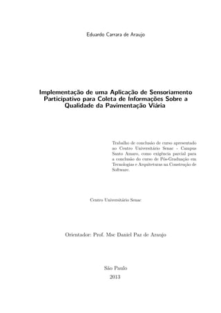 Eduardo Carrara de Araujo
Implementação de uma Aplicação de Sensoriamento
Participativo para Coleta de Informações Sobre a
Qualidade da Pavimentação Viária
Trabalho de conclusão de curso apresentado
ao Centro Universitário Senac - Campus
Santo Amaro, como exigência parcial para
a conclusão do curso de Pós-Graduação em
Tecnologias e Arquiteturas na Construção de
Software.
Centro Universitário Senac
Orientador: Prof. Msc Daniel Paz de Araujo
São Paulo
2013
 