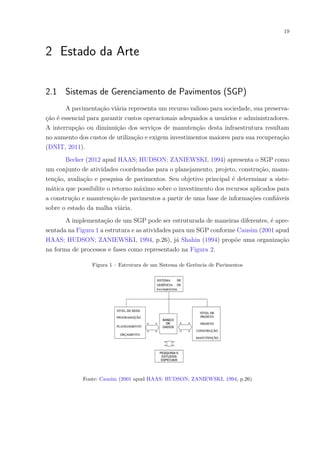 19
2 Estado da Arte
2.1 Sistemas de Gerenciamento de Pavimentos (SGP)
A pavimentação viária representa um recurso valioso para sociedade, sua preserva-
ção é essencial para garantir custos operacionais adequados a usuários e administradores.
A interrupção ou diminuição dos serviços de manutenção desta infraestrutura resultam
no aumento dos custos de utilização e exigem investimentos maiores para sua recuperação
(DNIT, 2011).
Becker (2012 apud HAAS; HUDSON; ZANIEWSKI, 1994) apresenta o SGP como
um conjunto de atividades coordenadas para o planejamento, projeto, construção, manu-
tenção, avaliação e pesquisa de pavimentos. Seu objetivo principal é determinar a siste-
mática que possibilite o retorno máximo sobre o investimento dos recursos aplicados para
a construção e manutenção de pavimentos a partir de uma base de informações confiáveis
sobre o estado da malha viária.
A implementação de um SGP pode ser estruturada de maneiras diferentes, é apre-
sentada na Figura 1 a estrutura e as atividades para um SGP conforme Causim (2001 apud
HAAS; HUDSON; ZANIEWSKI, 1994, p.26), já Shahin (1994) propõe uma organização
na forma de processos e fases como representado na Figura 2.
Figura 1 – Estrutura de um Sistema de Gerência de Pavimentos
Fonte: Causim (2001 apud HAAS; HUDSON; ZANIEWSKI, 1994, p.26)
 