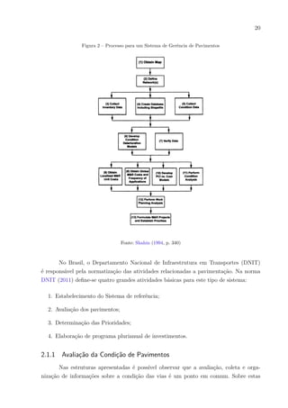 20
Figura 2 – Processo para um Sistema de Gerência de Pavimentos
Fonte: Shahin (1994, p. 340)
No Brasil, o Departamento Nacional de Infraestrutura em Transportes (DNIT)
é responsável pela normatização das atividades relacionadas a pavimentação. Na norma
DNIT (2011) define-se quatro grandes atividades básicas para este tipo de sistema:
1. Estabelecimento do Sistema de referência;
2. Avaliação dos pavimentos;
3. Determinação das Prioridades;
4. Elaboração de programa plurianual de investimentos.
2.1.1 Avaliação da Condição de Pavimentos
Nas estruturas apresentadas é possível observar que a avaliação, coleta e orga-
nização de informações sobre a condição das vias é um ponto em comum. Sobre estas
 