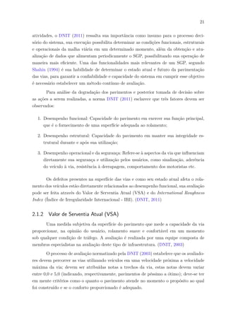 21
atividades, o DNIT (2011) ressalta sua importância como insumo para o processo deci-
sório do sistema, sua execução possibilita determinar as condições funcionais, estruturais
e operacionais da malha viária em um determinado momento, além da obtenção e atu-
alização de dados que alimentam periodicamente o SGP, possibilitando sua operação de
maneira mais eficiente. Uma das funcionalidades mais relevantes de um SGP, segundo
Shahin (1994) é sua habilidade de determinar o estado atual e futuro da pavimentação
das vias, para garantir a confiabilidade e capacidade do sistema em cumprir esse objetivo
é necessário estabelecer um método contínuo de avaliação.
Para análise da degradação dos pavimentos e posterior tomada de decisão sobre
as ações a serem realizadas, a norma DNIT (2011) esclarece que três fatores devem ser
observados:
1. Desempenho funcional: Capacidade do pavimento em exercer sua função principal,
que é o fornecimento de uma superfície adequada ao rolamento;
2. Desempenho estrutural: Capacidade do pavimento em manter sua integridade es-
trutural durante e após sua utilização;
3. Desempenho operacional e da segurança: Refere-se à aspectos da via que influenciam
diretamente sua segurança e utilização pelos usuários, como sinalização, aderência
do veículo à via, resistência à derrapagem, comportamento dos motoristas etc.
Os defeitos presentes na superfície das vias e como seu estado atual afeta o rola-
mento dos veículos estão diretamente relacionados ao desempenho funcional, sua avaliação
pode ser feita através do Valor de Serventia Atual (VSA) e do International Roughness
Index (Índice de Irregularidade Internacional - IRI). (DNIT, 2011)
2.1.2 Valor de Serventia Atual (VSA)
Uma medida subjetiva da superfície do pavimento que mede a capacidade da via
proporcionar, na opinião do usuário, rolamento suave e confortável em um momento
sob qualquer condição de tráfego. A avaliação é realizada por uma equipe composta de
membros especialistas na avaliação deste tipo de infraestrutura. (DNIT, 2003)
O processo de avaliação normatizado pela DNIT (2003) estabelece que os avaliado-
res devem percorrer as vias utilizando veículos em uma velocidade próxima a velocidade
máxima da via; devem ser atribuídas notas a trechos da via, estas notas devem variar
entre 0,0 e 5,0 (indicando, respectivamente, pavimentos de péssimo a ótimo); deve-se ter
em mente critérios como o quanto o pavimento atende no momento o propósito ao qual
foi construído e se o conforto proporcionado é adequado.
 