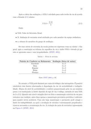 22
Após a coleta das avaliações, o VSA é calculado para cada trecho da via de acordo
com a fórmula (2.1) abaixo:
𝑉 𝑆𝐴 =
∑︀
𝑋
𝑛
(2.1)
Onde:
∙ VSA: Valor de Serventia Atual;
∙ X: Avaliação de serventia atual atribuída por cada membro da equipe avaliadora;
∙ n: número de membros do grupo de avaliação.
Os cinco níveis de serventia da escala podem ser expressos como na tabela 1. Em
geral, após a construção ou reforma da superfície da via o índice VSA é elevado já que
esta se apresenta suave e sem irregularidades. (DNIT, 2011)
Tabela 1 – Níveis de serventia
Padrão de Conforto ao Rolamento Avaliação (faixa de notas)
Excelente 4 a 5
Bom 3 a 4
Regular 2 a 3
Ruim 1 a 2
Péssimo 0 a 1
Fonte: DNIT (2003, p. 46)
No entanto, o VSA pode diminuir por conta do tráfego e das intempéries. É possível
estabelecer dois limites relacionados à degradação da via: de aceitabilidade e trafegabi-
lidade. Abaixo do nível de aceitabilidade o conforto proporcionado pela via aos usuários
passa a ser inadequado (o limite depende do tipo de via e tráfego, variando de uma VSA
de 2 a 2,5). Quando este nível é atingido deve ser feita a manutenção corretiva da via para
restaurar sua condição, antes disso apenas a manutenção preventiva periódica é suficiente
para manter níveis aceitáveis. Caso não haja manutenção o pavimento pode atingir o
limite de trafegabilidade, no qual a circulação de veículos é extremamente prejudicada e
torna-se necessária a reconstrução da via. A evolução da curva de serventia é apresentada
na Figura 3. (DNIT, 2011)
 