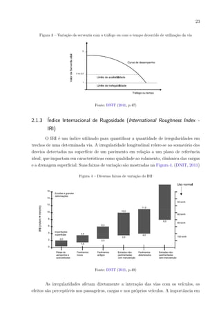 23
Figura 3 – Variação da serventia com o tráfego ou com o tempo decorrido de utilização da via
Fonte: DNIT (2011, p.47)
2.1.3 Índice Internacional de Rugosidade (International Roughness Index -
IRI)
O IRI é um índice utilizado para quantificar a quantidade de irregularidades em
trechos de uma determinada via. A irregularidade longitudinal refere-se ao somatório dos
desvios detectados na superfície de um pavimento em relação a um plano de referência
ideal, que impactam em características como qualidade ao rolamento, dinâmica das cargas
e a drenagem superficial. Suas faixas de variação são mostradas na Figura 4. (DNIT, 2011)
Figura 4 – Diversas faixas de variação do IRI
Fonte: DNIT (2011, p.49)
As irregularidades afetam diretamente a interação das vias com os veículos, os
efeitos são perceptíveis nos passageiros, cargas e nos próprios veículos. A importância em
 
