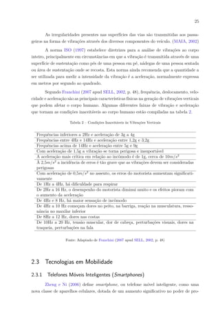 25
As irregularidades presentes nas superfícies das vias são transmitidas aos passa-
geiros na forma de vibrações através dos diversos componentes do veículo. (MAIA, 2002)
A norma ISO (1997) estabelece diretrizes para a análise de vibrações ao corpo
inteiro, principalmente em circunstâncias em que a vibração é transmitida através de uma
superfície de sustentação como pés de uma pessoa em pé, nádegas de uma pessoa sentada
ou área de sustentação onde se recosta. Esta norma ainda recomenda que a quantidade a
ser utilizada para medir a intensidade da vibração é a aceleração, normalmente expressa
em metros por segundo ao quadrado.
Segundo Franchini (2007 apud SELL, 2002, p. 48), frequência, deslocamento, velo-
cidade e aceleração são as principais características físicas na geração de vibrações verticais
que podem afetar o corpo humano. Algumas diferentes faixas de vibração e aceleração
que tornam as condições inaceitáveis ao corpo humano estão compiladas na tabela 2.
Tabela 2 – Condições Inaceitáveis às Vibrações Verticais
Frequências inferiores a 2Hz e aceleração de 3g a 4g
Frequências entre 4Hz e 14Hz e aceleração entre 1,2g e 3,2g
Frequências acima de 14Hz e aceleração entre 5g e 9g
Com aceleração de 1,5g a vibração se torna perigosa e insuportável
A aceleração mais crítica em relação ao incômodo é de 1g, cerca de 10𝑚/𝑠2
À 2,5𝑚/𝑠2
a incidência de erros é tão grave que as vibrações devem ser consideradas
perigosas
Com aceleração de 0,5𝑚/𝑠2
no assento, os erros do motorista aumentam significati-
vamente
De 1Hz a 4Hz, há dificuldade para respirar
De 2Hz a 16 Hz, o desempenho do motorista diminui muito e os efeitos pioram com
o aumento da aceleração
De 4Hz e 8 Hz, há maior sensação de incômodo
De 4Hz a 10 Hz começam dores no peito, na barriga, reação na musculatura, resso-
nância no maxilar inferior
De 8Hz a 12 Hz, dores nas costas
De 10Hz a 20 Hz, tensão muscular, dor de cabeça, perturbações visuais, dores na
traqueia, perturbações na fala
Fonte: Adaptado de Franchini (2007 apud SELL, 2002, p. 48)
2.3 Tecnologias em Mobilidade
2.3.1 Telefones Móveis Inteligentes (Smartphones)
Zheng e Ni (2006) define smartphone, ou telefone móvel inteligente, como uma
nova classe de aparelhos celulares, dotada de um aumento significativo no poder de pro-
 