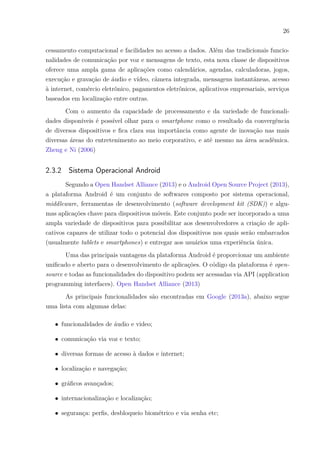 26
cessamento computacional e facilidades no acesso a dados. Além das tradicionais funcio-
nalidades de comunicação por voz e mensagens de texto, esta nova classe de dispositivos
oferece uma ampla gama de aplicações como calendários, agendas, calculadoras, jogos,
execução e gravação de áudio e vídeo, câmera integrada, mensagens instantâneas, acesso
à internet, comércio eletrônico, pagamentos eletrônicos, aplicativos empresariais, serviços
baseados em localização entre outras.
Com o aumento da capacidade de processamento e da variedade de funcionali-
dades disponíveis é possível olhar para o smartphone como o resultado da convergência
de diversos dispositivos e fica clara sua importância como agente de inovação nas mais
diversas áreas do entretenimento ao meio corporativo, e até mesmo na área acadêmica.
Zheng e Ni (2006)
2.3.2 Sistema Operacional Android
Segundo a Open Handset Alliance (2013) e o Android Open Source Project (2013),
a plataforma Android é um conjunto de softwares composto por sistema operacional,
middleware, ferramentas de desenvolvimento (software development kit (SDK)) e algu-
mas aplicações chave para dispositivos móveis. Este conjunto pode ser incorporado a uma
ampla variedade de dispositivos para possibilitar aos desenvolvedores a criação de apli-
cativos capazes de utilizar todo o potencial dos dispositivos nos quais serão embarcados
(usualmente tablets e smartphones) e entregar aos usuários uma experiência única.
Uma das principais vantagens da plataforma Android é proporcionar um ambiente
unificado e aberto para o desenvolvimento de aplicações. O código da plataforma é open-
source e todas as funcionalidades do dispositivo podem ser acessadas via API (application
programming interfaces). Open Handset Alliance (2013)
As principais funcionalidades são encontradas em Google (2013a), abaixo segue
uma lista com algumas delas:
∙ funcionalidades de áudio e video;
∙ comunicação via voz e texto;
∙ diversas formas de acesso à dados e internet;
∙ localização e navegação;
∙ gráficos avançados;
∙ internacionalização e localização;
∙ segurança: perfis, desbloqueio biométrico e via senha etc;
 