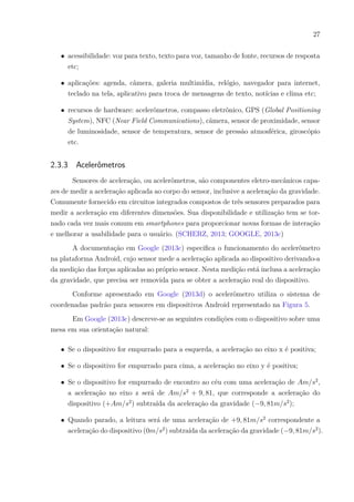 27
∙ acessibilidade: voz para texto, texto para voz, tamanho de fonte, recursos de resposta
etc;
∙ aplicações: agenda, câmera, galeria multimídia, relógio, navegador para internet,
teclado na tela, aplicativo para troca de mensagens de texto, notícias e clima etc;
∙ recursos de hardware: acelerômetros, compasso eletrônico, GPS (Global Positioning
System), NFC (Near Field Communications), câmera, sensor de proximidade, sensor
de luminosidade, sensor de temperatura, sensor de pressão atmosférica, giroscópio
etc.
2.3.3 Acelerômetros
Sensores de aceleração, ou acelerômetros, são componentes eletro-mecânicos capa-
zes de medir a aceleração aplicada ao corpo do sensor, inclusive a aceleração da gravidade.
Comumente fornecido em circuitos integrados compostos de três sensores preparados para
medir a aceleração em diferentes dimensões. Sua disponibilidade e utilização tem se tor-
nado cada vez mais comum em smartphones para proporcionar novas formas de interação
e melhorar a usabilidade para o usuário. (SCHERZ, 2013; GOOGLE, 2013c)
A documentação em Google (2013c) especifica o funcionamento do acelerômetro
na plataforma Android, cujo sensor mede a aceleração aplicada ao dispositivo derivando-a
da medição das forças aplicadas ao próprio sensor. Nesta medição está inclusa a aceleração
da gravidade, que precisa ser removida para se obter a aceleração real do dispositivo.
Conforme apresentado em Google (2013d) o acelerômetro utiliza o sistema de
coordenadas padrão para sensores em dispositivos Android representado na Figura 5.
Em Google (2013c) descreve-se as seguintes condições com o dispositivo sobre uma
mesa em sua orientação natural:
∙ Se o dispositivo for empurrado para a esquerda, a aceleração no eixo x é positiva;
∙ Se o dispositivo for empurrado para cima, a aceleração no eixo y é positiva;
∙ Se o dispositivo for empurrado de encontro ao céu com uma aceleração de 𝐴𝑚/𝑠2
,
a aceleração no eixo z será de 𝐴𝑚/𝑠2
+ 9, 81, que corresponde a aceleração do
dispositivo (+𝐴𝑚/𝑠2
) subtraída da aceleração da gravidade (−9, 81𝑚/𝑠2
);
∙ Quando parado, a leitura será de uma aceleração de +9, 81𝑚/𝑠2
correspondente a
aceleração do dispositivo (0𝑚/𝑠2
) subtraída da aceleração da gravidade (−9, 81𝑚/𝑠2
).
 