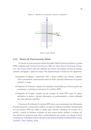 28
Figura 5 – Sistema de coordenadas relativas ao dispositivo
Fonte: Google (2013d)
2.3.4 Sistema de Posicionamento Global
O sistema de posicionamento global (do inglês Global Positioning System, ou ainda
GPS) é definido pelo National Coordination Office for Space-Based Positioning, Naviga-
tion, and Timing (2013) como um utilitário que fornece aos usuários serviços de posicio-
namento, navegação e ajuste de tempo. Sua implementação é divida em três segmentos:
∙ Segmento do Espaço: compreende vinte e quatro satélites que orbitam o planeta
Terra transmitindo continuamente sinais de rádio contendo informações de posicio-
namento e tempo;
∙ Segmento de Controle: conjunto de instalações distribuídas por diversos países que
monitoram e controlam as operações dos satélites GPS;
∙ Segmento de Usuário: consiste em um receptor de sinais GPS capaz de captar,
interpretar os dados e calcular informações de posicionamento a serem utilizadas
por uma aplicação específica.
O processo de utilização do sistema GPS inicia com a transmissão das informações
de posicionamento e tempo pelos satélites; os sinais de rádio são recebidos e interpretados
por um receptor GPS que utiliza os dados para calcular a distância do receptor até o
satélite; a partir da distância estimada até pelo menos quatro satélites o receptor uti-
liza cálculos de geometria para obter o posicionamento do receptor em relação à Terra.
(NATIONAL COORDINATION OFFICE FOR SPACE-BASED POSITIONING, NAVI-
GATION, AND TIMING, 2013)
 