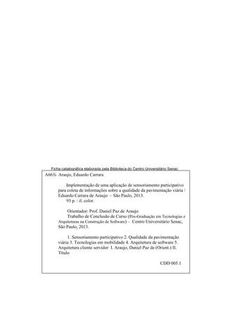 Ficha catalográfica elaborada pela Biblioteca do Centro Universitário Senac
A663i Araujo, Eduardo Carrara
Implementação de uma aplicação de sensoriamento participativo
para coleta de informações sobre a qualidade da pavimentação viária /
Eduardo Carrara de Araujo – São Paulo, 2013.
93 p. : il. color.
Orientador: Prof. Daniel Paz de Araujo
Trabalho de Conclusão de Curso (Pós-Graduação em Tecnologias e
Arquiteturas na Construção de Software) – Centro Universitário Senac,
São Paulo, 2013.
1. Sensoriamento participativo 2. Qualidade da pavimentação
viária 3. Tecnologias em mobilidade 4. Arquitetura de software 5.
Arquitetura cliente servidor I. Araujo, Daniel Paz de (Orient.) II.
Título
CDD 005.1
 
