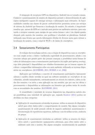 29
A integração de receptores GPS em dispositivos Android tem se tornado comum.
Conhecer o posicionamento do usuário do dispositivo permite o desenvolvimento de apli-
cações inteligentes capazes de entregar serviços e informações mais relevantes. As funci-
onalidades contidas nas classes do pacote android.location permitem acesso aos serviços
de sistema do Android que fornecem a localização do usuário. No entanto, é importante
ressaltar que, apesar do GPS ser o método mais preciso em ambientes externos, para esta
tarefa o receptor consome mais energia do que outras formas e não é tão rápido quanto
desejado pela maioria dos usuários, este problema é abordado na plataforma Android
utilizando uma técnica que mescla informações obtidas de diversos meios para estimar a
localização do usuário, como o sinal de Wi-Fi e de dados do smartphone.
2.4 Sensoriamento Participativo
A evolução das tecnologias móveis, com a criação de dispositivos como os smartpho-
nes com amplo acesso a dados e melhorada capacidade de processamento, aliada a sua
crescente adoção por grande parte das pessoas começam a possibilitar novas formas de
coleta de informações como o sensoriamento participativo (do inglês paticipatory sensing),
cuja ideia principal é disponibilizar aos cidadãos ferramentas que os tornem capazes de
coletar e compartilhar informações sobre seu meio ambiente utilizando os recursos dispo-
níveis em smartphones. (KANHERE, 2011; BURKE et al., 2006)
Aplicações que trabalham o conceito de sensoriamento participativo tipicamente
adotam o modelo cliente servidor no qual um software instalado no smartphone de um
voluntário, ativado manualmente, automaticamente ou através do contexto, coleta os da-
dos dos sensores e os envia a uma aplicação em um servidor, que por sua vez efetua o
processamento e disponibiliza as informações em formatos que podem variar de acordo
com as necessidades dos usuários. (KANHERE, 2011)
A versatilidade e variedade de recursos disponíveis nos dispositivos móveis atu-
ais possibilitam uma variedade de aplicações que, segundo Kanhere (2011) podem ser
divididas em duas categorias:
∙ Aplicações de sensoriamento orientadas às pessoas: utiliza os sensores do dispositivo
móvel para obter dados sobre o comportamento do usuário. São alguns exemplos:
monitoramento de saúde pessoal, cálculo de impacto ambiental, monitoramento e
documentação de experiências esportivas, melhorar o uso de mídias sociais, auditoria
de preços.
∙ Aplicações de sensoriamento orientadas ao ambiente: utiliza os sensores do dispo-
sitivo móvel, e possivelmente equipamentos adicionais, para obter dados sobre o
ambiente onde está o usuário. São alguns exemplos: monitoramento da qualidade
 