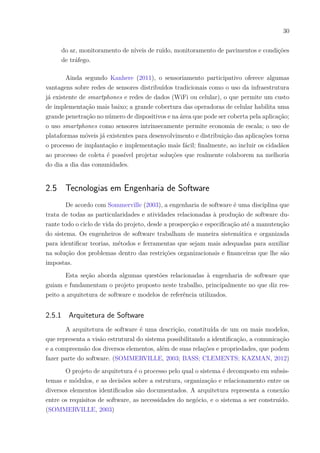 30
do ar, monitoramento de níveis de ruído, monitoramento de pavimentos e condições
de tráfego.
Ainda segundo Kanhere (2011), o sensoriamento participativo oferece algumas
vantagens sobre redes de sensores distribuídos tradicionais como o uso da infraestrutura
já existente de smartphones e redes de dados (WiFi ou celular), o que permite um custo
de implementação mais baixo; a grande cobertura das operadoras de celular habilita uma
grande penetração no número de dispositivos e na área que pode ser coberta pela aplicação;
o uso smartphones como sensores intrinsecamente permite economia de escala; o uso de
plataformas móveis já existentes para desenvolvimento e distribuição das aplicações torna
o processo de implantação e implementação mais fácil; finalmente, ao incluir os cidadãos
ao processo de coleta é possível projetar soluções que realmente colaborem na melhoria
do dia a dia das comunidades.
2.5 Tecnologias em Engenharia de Software
De acordo com Sommerville (2003), a engenharia de software é uma disciplina que
trata de todas as particularidades e atividades relacionadas à produção de software du-
rante todo o ciclo de vida do projeto, desde a prospecção e especificação até a manutenção
do sistema. Os engenheiros de software trabalham de maneira sistemática e organizada
para identificar teorias, métodos e ferramentas que sejam mais adequadas para auxiliar
na solução dos problemas dentro das restrições organizacionais e financeiras que lhe são
impostas.
Esta seção aborda algumas questões relacionadas à engenharia de software que
guiam e fundamentam o projeto proposto neste trabalho, principalmente no que diz res-
peito a arquitetura de software e modelos de referência utilizados.
2.5.1 Arquitetura de Software
A arquitetura de software é uma descrição, constituída de um ou mais modelos,
que representa a visão estrutural do sistema possibilitando a identificação, a comunicação
e a compreensão dos diversos elementos, além de suas relações e propriedades, que podem
fazer parte do software. (SOMMERVILLE, 2003; BASS; CLEMENTS; KAZMAN, 2012)
O projeto de arquitetura é o processo pelo qual o sistema é decomposto em subsis-
temas e módulos, e as decisões sobre a estrutura, organização e relacionamento entre os
diversos elementos identificados são documentados. A arquitetura representa a conexão
entre os requisitos de software, as necessidades do negócio, e o sistema a ser construído.
(SOMMERVILLE, 2003)
 