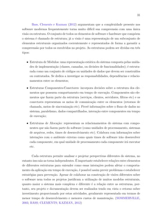 31
Bass, Clements e Kazman (2012) argumentam que a complexidade presente nos
software modernos frequentemente torna muito difícil sua compreensão com uma única
visão ou estrutura. O conjunto de todos os elementos de software e hardware que compõem
o sistema é chamado de estrutura; já a visão é uma representação de um subconjunto de
elementos estruturais organizados coerentemente e representados de forma a garantir a
compreensão por todos os envolvidos no projeto. As estruturas podem ser dividas em três
tipos:
∙ Estrutura de Módulos: uma representação estática do sistema composta pelas unida-
des de implementação (classes, camadas, ou divisões de funcionalidades); é estrutu-
rada como um conjunto de códigos ou unidades de dados que devem ser construídos
ou contratados. Se dedica a investigar as responsabilidades, dependências e relacio-
namentos entre os elementos;
∙ Estruturas Componentes-Conectores: incorpora decisões sobre a estrutura dos ele-
mentos que possuem comportamento em tempo de execução. Componentes são ele-
mentos que fazem parte da estrutura (serviços, clientes, servidores, filtros etc) e os
conectores representam os meios de comunicação entre os elementos (retornos de
chamada, meios de sincronização etc). Provê informações sobre o fluxo de dados no
sistema, paralelismo, dados compartilhados, interação entre componentes em tempo
de execução;
∙ Estruturas de Alocação: representam os relacionamentos do sistema com compo-
nentes que não fazem parte do software (como unidades de processamento, sistemas
de arquivos, redes, times de desenvolvimento etc). Colabora com informações sobre
interações com o ambiente externo como quais times de software irão desenvolver
cada componente, em qual unidade de processamento cada componente irá executar
etc.
Cada estrutura permite analisar e projetar perspectivas diferentes do sistema, no
entanto isso não as torna independentes. É importante estabelecer relações entre elementos
de diferentes estruturas para entender como essas interações podem afetar o comporta-
mento da aplicação em tempo de execução, é possível assim prever problemas e estabelecer
estratégias para prevenção. Apesar de colaborar na construção de visões diferentes sobre
o software nem todos os projetos justificam a utilização de muitos modelos estruturais,
quanto maior o sistema mais complexa e diferente é a relação entre as estruturas, por-
tanto, seu projeto e documentação devem ser realizados tendo em vista o retorno sobre
investimento proporcionado por estas atividades, geralmente representado em termos de
menor tempo de desenvolvimento e menores custos de manutenção. (SOMMERVILLE,
2003; BASS; CLEMENTS; KAZMAN, 2012)
 