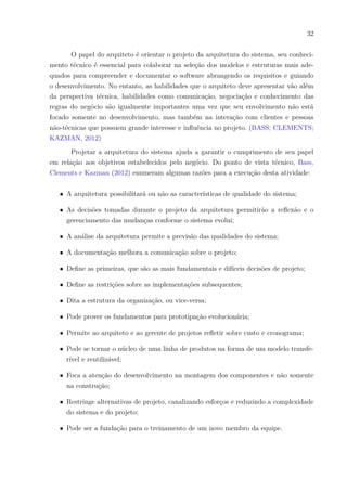 32
O papel do arquiteto é orientar o projeto da arquitetura do sistema, seu conheci-
mento técnico é essencial para colaborar na seleção dos modelos e estruturas mais ade-
quados para compreender e documentar o software abrangendo os requisitos e guiando
o desenvolvimento. No entanto, as habilidades que o arquiteto deve apresentar vão além
da perspectiva técnica, habilidades como comunicação, negociação e conhecimento das
regras do negócio são igualmente importantes uma vez que seu envolvimento não está
focado somente no desenvolvimento, mas também na interação com clientes e pessoas
não-técnicas que possuem grande interesse e influência no projeto. (BASS; CLEMENTS;
KAZMAN, 2012)
Projetar a arquitetura do sistema ajuda a garantir o cumprimento de seu papel
em relação aos objetivos estabelecidos pelo negócio. Do ponto de vista técnico, Bass,
Clements e Kazman (2012) enumeram algumas razões para a execução desta atividade:
∙ A arquitetura possibilitará ou não as características de qualidade do sistema;
∙ As decisões tomadas durante o projeto da arquitetura permitirão a reflexão e o
gerenciamento das mudanças conforme o sistema evolui;
∙ A análise da arquitetura permite a previsão das qualidades do sistema;
∙ A documentação melhora a comunicação sobre o projeto;
∙ Define as primeiras, que são as mais fundamentais e difíceis decisões de projeto;
∙ Define as restrições sobre as implementações subsequentes;
∙ Dita a estrutura da organização, ou vice-versa;
∙ Pode prover os fundamentos para prototipação evolucionária;
∙ Permite ao arquiteto e ao gerente de projetos refletir sobre custo e cronograma;
∙ Pode se tornar o núcleo de uma linha de produtos na forma de um modelo transfe-
rível e reutilizável;
∙ Foca a atenção do desenvolvimento na montagem dos componentes e não somente
na construção;
∙ Restringe alternativas de projeto, canalizando esforços e reduzindo a complexidade
do sistema e do projeto;
∙ Pode ser a fundação para o treinamento de um novo membro da equipe.
 