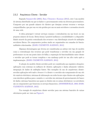 33
2.5.2 Arquitetura Cliente - Servidor
Segundo Sommerville (2003), Bass, Clements e Kazman (2012), este é um modelo
de sistema distribuído em que os dados e o processamento estão em diversos processadores.
Composto por um grande número de clientes que desejam acessar recursos e serviços
compartilhados, que por sua vez são geridos por um ou mais servidores e acessados através
de uma rede.
A ideia principal é extrair serviços comuns e centralizá-los em um local, ou um
pequeno número de locais. Desta forma é possível melhorar a escalabilidade e a disponibi-
lidade através da gestão centralizada dos recursos e sua distribuição através de múltiplos
servidores físicos. Os componentes podem ainda ser organizados em camadas de funcio-
nalidades relacionadas. (BASS; CLEMENTS; KAZMAN, 2012)
Algumas desvantagens que devem ser consideradas ao adotar este tipo de modelo
como a centralização dos recursos que pode transformar o servidor em um gargalo de
performance ou em um ponto único de falha; a separação de funcionalidades entre cliente
e servidor que pode se tornar complexa e sua mudança pode ter um alto custo após a
implementação. (BASS; CLEMENTS; KAZMAN, 2012)
A adoção do modelo cliente-servidor pode ser considerada nas seguintes situações:
aplicações com centenas ou milhares de clientes; aplicações e dados altamente voláteis;
integração de dados de múltiplas fontes. São exemplos do uso de arquitetura cliente-
servidor aplicações web onde o browser é o cliente e o servidor são componentes de um site
de comércio eletrônico; sistemas de informação em redes locais cujos clientes são aplicações
com interfaces gráficas para o usuário e o servidor são sistemas de gerenciamento de banco
de dados; sistemas bancários nos quais os clientes são os caixas eletrônicos e os servidores
são os componentes que fornecem os serviços financeiros. (SOMMERVILLE, 2003; BASS;
CLEMENTS; KAZMAN, 2012)
Um exemplo de arquitetura cliente servidor para um sistema bancário de caixas
eletrônicos pode ser visto na Figura 6.
 