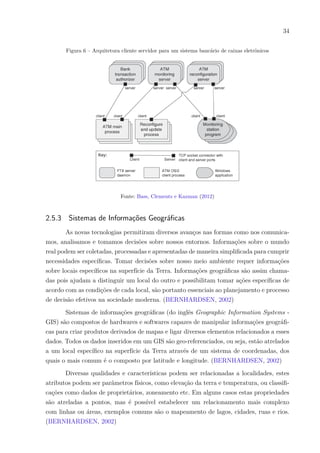 34
Figura 6 – Arquitetura cliente servidor para um sistema bancário de caixas eletrônicos
Fonte: Bass, Clements e Kazman (2012)
2.5.3 Sistemas de Informações Geográficas
As novas tecnologias permitiram diversos avanços nas formas como nos comunica-
mos, analisamos e tomamos decisões sobre nossos entornos. Informações sobre o mundo
real podem ser coletadas, processadas e apresentadas de maneira simplificada para cumprir
necessidades específicas. Tomar decisões sobre nosso meio ambiente requer informações
sobre locais específicos na superfície da Terra. Informações geográficas são assim chama-
das pois ajudam a distinguir um local do outro e possibilitam tomar ações específicas de
acordo com as condições de cada local, são portanto essenciais ao planejamento e processo
de decisão efetivos na sociedade moderna. (BERNHARDSEN, 2002)
Sistemas de informações geográficas (do inglês Geographic Information Systems -
GIS) são compostos de hardwares e softwares capazes de manipular informações geográfi-
cas para criar produtos derivados de mapas e ligar diversos elementos relacionados a esses
dados. Todos os dados inseridos em um GIS são geo-referenciados, ou seja, estão atrelados
a um local específico na superfície da Terra através de um sistema de coordenadas, dos
quais o mais comum é o composto por latitude e longitude. (BERNHARDSEN, 2002)
Diversas qualidades e características podem ser relacionadas a localidades, estes
atributos podem ser parâmetros físicos, como elevação da terra e temperatura, ou classifi-
cações como dados de proprietários, zoneamento etc. Em alguns casos estas propriedades
são atreladas a pontos, mas é possível estabelecer um relacionamento mais complexo
com linhas ou áreas, exemplos comuns são o mapeamento de lagos, cidades, ruas e rios.
(BERNHARDSEN, 2002)
 