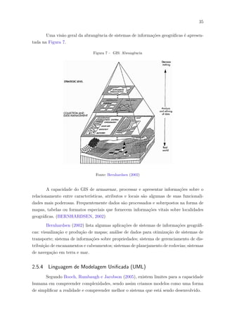 35
Uma visão geral da abrangência de sistemas de informações geográficas é apresen-
tada na Figura 7.
Figura 7 – GIS: Abrangência
Fonte: Bernhardsen (2002)
A capacidade do GIS de armazenar, processar e apresentar informações sobre o
relacionamento entre características, atributos e locais são algumas de suas funcionali-
dades mais poderosas. Frequentemente dados são processados e sobrepostos na forma de
mapas, tabelas ou formatos especiais que fornecem informações vitais sobre localidades
geográficas. (BERNHARDSEN, 2002)
Bernhardsen (2002) lista algumas aplicações de sistemas de informações geográfi-
cas: visualização e produção de mapas; análise de dados para otimização de sistemas de
transporte; sistema de informações sobre propriedades; sistema de gerenciamento de dis-
tribuição de encanamentos e cabeamentos; sistemas de planejamento de rodovias; sistemas
de navegação em terra e mar.
2.5.4 Linguagem de Modelagem Unificada (UML)
Segundo Booch, Rumbaugh e Jacobson (2005), existem limites para a capacidade
humana em compreender complexidades, sendo assim criamos modelos como uma forma
de simplificar a realidade e compreender melhor o sistema que está sendo desenvolvido.
 