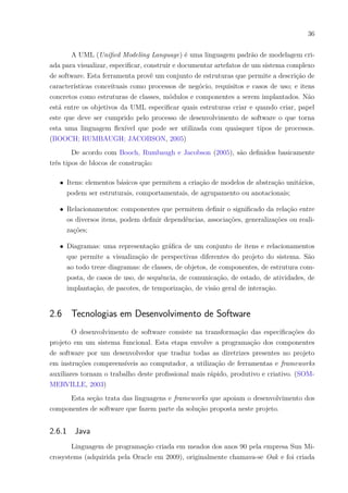 36
A UML (Unified Modeling Language) é uma linguagem padrão de modelagem cri-
ada para visualizar, especificar, construir e documentar artefatos de um sistema complexo
de software. Esta ferramenta provê um conjunto de estruturas que permite a descrição de
características conceituais como processos de negócio, requisitos e casos de uso; e itens
concretos como estruturas de classes, módulos e componentes a serem implantados. Não
está entre os objetivos da UML especificar quais estruturas criar e quando criar, papel
este que deve ser cumprido pelo processo de desenvolvimento de software o que torna
esta uma linguagem flexível que pode ser utilizada com quaisquer tipos de processos.
(BOOCH; RUMBAUGH; JACOBSON, 2005)
De acordo com Booch, Rumbaugh e Jacobson (2005), são definidos basicamente
três tipos de blocos de construção:
∙ Itens: elementos básicos que permitem a criação de modelos de abstração unitários,
podem ser estruturais, comportamentais, de agrupamento ou anotacionais;
∙ Relacionamentos: componentes que permitem definir o significado da relação entre
os diversos itens, podem definir dependências, associações, generalizações ou reali-
zações;
∙ Diagramas: uma representação gráfica de um conjunto de itens e relacionamentos
que permite a visualização de perspectivas diferentes do projeto do sistema. São
ao todo treze diagramas: de classes, de objetos, de componentes, de estrutura com-
posta, de casos de uso, de sequência, de comunicação, de estado, de atividades, de
implantação, de pacotes, de temporização, de visão geral de interação.
2.6 Tecnologias em Desenvolvimento de Software
O desenvolvimento de software consiste na transformação das especificações do
projeto em um sistema funcional. Esta etapa envolve a programação dos componentes
de software por um desenvolvedor que traduz todas as diretrizes presentes no projeto
em instruções compreensíveis ao computador, a utilização de ferramentas e frameworks
auxiliares tornam o trabalho deste profissional mais rápido, produtivo e criativo. (SOM-
MERVILLE, 2003)
Esta seção trata das linguagens e frameworks que apoiam o desenvolvimento dos
componentes de software que fazem parte da solução proposta neste projeto.
2.6.1 Java
Linguagem de programação criada em meados dos anos 90 pela empresa Sun Mi-
crosystems (adquirida pela Oracle em 2009), originalmente chamava-se Oak e foi criada
 