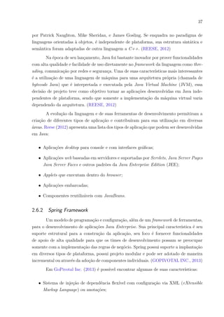 37
por Patrick Naughton, Mike Sheridan, e James Gosling. Se enquadra no paradigma de
linguagens orientadas à objetos, é independente de plataforma, sua estrutura sintática e
semântica foram adaptadas de outra linguagem a C++. (REESE, 2012)
Na época de seu lançamento, Java foi bastante inovador por prover funcionalidades
com alta qualidade e facilidade de uso diretamente no framework da linguagem como thre-
ading, comunicação por redes e segurança. Uma de suas características mais interessantes
é a utilização de uma linguagem de máquina para uma arquitetura própria (chamada de
bytecode Java) que é interpretada e executada pela Java Virtual Machine (JVM), essa
decisão de projeto teve como objetivo tornar as aplicações desenvolvidas em Java inde-
pendentes de plataforma, sendo que somente a implementação da máquina virtual varia
dependendo da arquitetura. (REESE, 2012)
A evolução da linguagem e de suas ferramentas de desenvolvimento permitiram a
criação de diferentes tipos de aplicação e contribuíram para sua utilização em diversas
áreas. Reese (2012) apresenta uma lista dos tipos de aplicação que podem ser desenvolvidas
em Java:
∙ Aplicações desktop para console e com interfaces gráficas;
∙ Aplicações web baseadas em servidores e suportadas por Servlets, Java Server Pages
Java Server Faces e outros padrões da Java Enterprise Edition (JEE);
∙ Applets que executam dentro do browser;
∙ Aplicações embarcadas;
∙ Componentes reutilizáveis com JavaBeans.
2.6.2 Spring Framework
Um modelo de programação e configuração, além de um framework de ferramentas,
para o desenvolvimento de aplicações Java Enterprise. Sua principal característica é seu
suporte estrutural para a construção da aplicação, seu foco é fornecer funcionalidades
de apoio de alta qualidade para que os times de desenvolvimento possam se preocupar
somente com a implementação das regras de negócio. Spring possui suporte a implantação
em diversos tipos de plataforma, possui projeto modular e pode ser adotado de maneira
incremental ou através da adoção de componentes individuais. (GOPIVOTAL INC., 2013)
Em GoPivotal Inc. (2013) é possível encontrar algumas de suas características:
∙ Sistema de injeção de dependência flexível com configuração via XML (eXtensible
Markup Language) ou anotações;
 